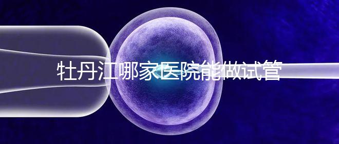 牡丹江哪家醫(yī)院能做試管嬰兒？過來(lái)這里看答案