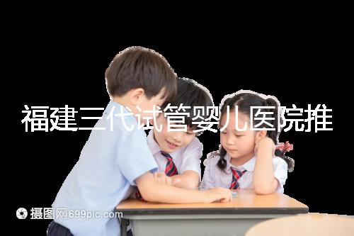 福建三代試管嬰兒醫(yī)院推薦，哪家助孕機構(gòu)好一看便知