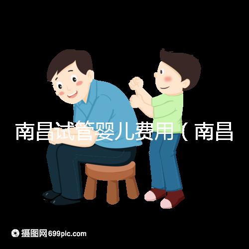 南昌試管嬰兒費用（南昌試管嬰兒費用大概要多少錢）