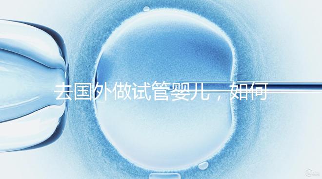 去國外做試管嬰兒，如何選擇靠譜的服務機構