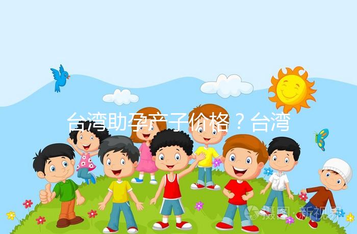 臺灣助孕產子價格？臺灣試管嬰兒能否生孩子？
