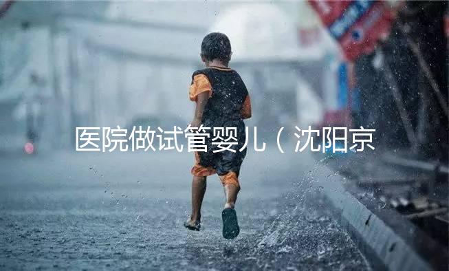 醫院做試管嬰兒(沈陽京華醫院做試管嬰兒)
