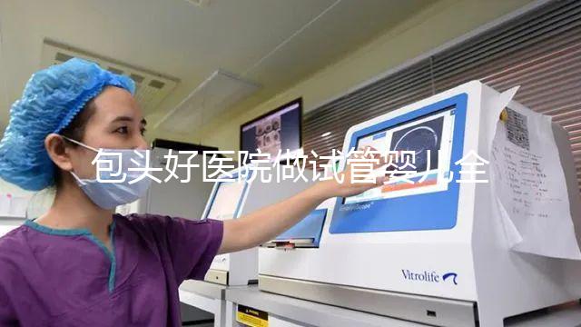 包頭好醫(yī)院做試管嬰兒全套下來費用大概需要多少錢