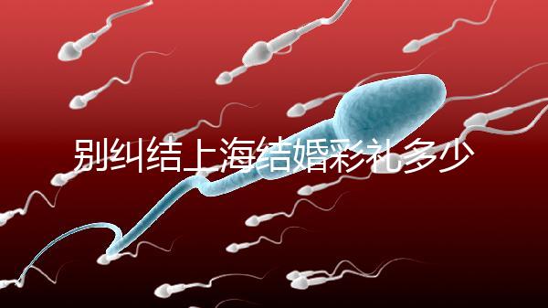 別糾結上海結婚彩禮多少錢了！先把訂婚給女方禮金備好再說