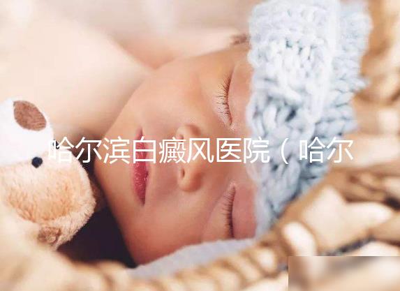 哈爾濱白癜風(fēng)醫(yī)院(哈爾濱治療白斑最好的醫(yī)院)