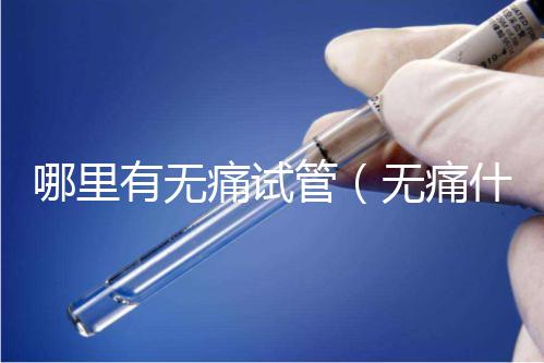 哪里有無痛試管（無痛什么醫院有）