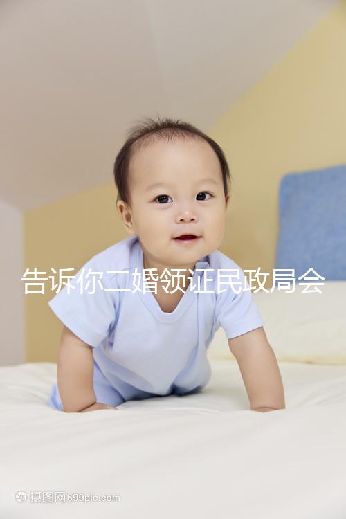 告訴你二婚領證民政局會不會說離婚了，快速收藏