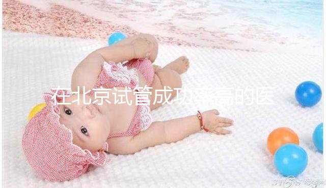 在北京試管成功率高的醫院排名中，北京醫科大學第三醫院60%不吹