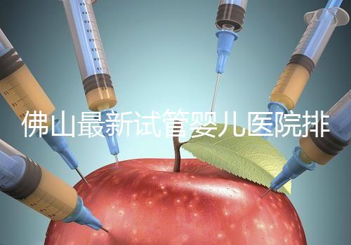 佛山最新試管嬰兒醫院排名！2023年成功率與費用參考！