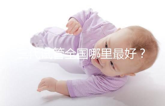 三代試管全國(guó)哪里最好?十大高成功率生殖醫(yī)院top10最新!