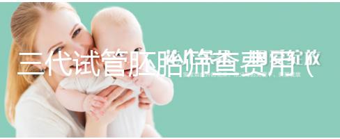 三代試管胚胎篩查費(fèi)用（三代試管胚胎篩查費(fèi)用多少）