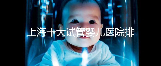 上海十大試管嬰兒醫院排名：成功率及費用對比（2025最新版）