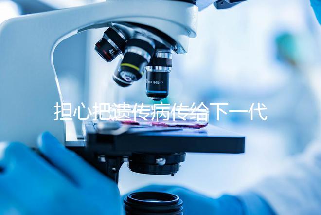 擔(dān)心把遺傳病傳給下一代？第三代試管嬰兒技術(shù)給你帶來(lái)新希望