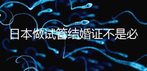 日本做試管結(jié)婚證不是必需證件，單身女性也能實(shí)現(xiàn)生育夢