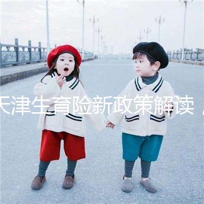 天津生育險(xiǎn)新政策解讀,南開(kāi)區(qū)生孩子報(bào)銷(xiāo)有參保時(shí)間限制