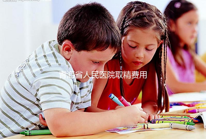 青海省人民醫院取精費用清單，西寧市備孕男性快看