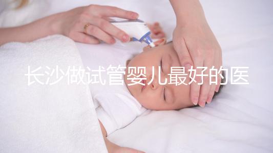 長沙做試管嬰兒最好的醫(yī)院排名前十,專家解析哪家更靠譜