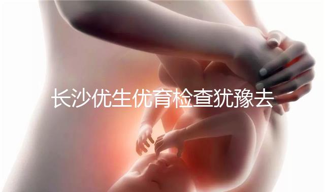 長沙優(yōu)生優(yōu)育檢查猶豫去哪家醫(yī)院看這個,上榜機構(gòu)都不錯
