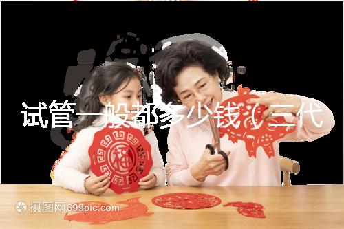 試管一般都多少錢(qián)（三代試管嬰兒多少錢(qián)）