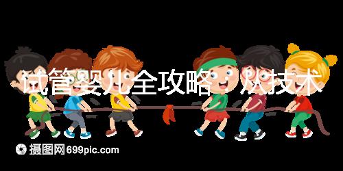 試管嬰兒全攻略:從技術原理到實戰指南,科學認知助你避坑