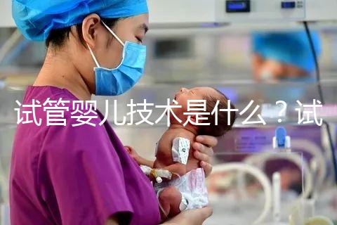 試管嬰兒技術是什么?試管嬰兒技術的原理與過程?試管嬰兒技術的意義是什么?