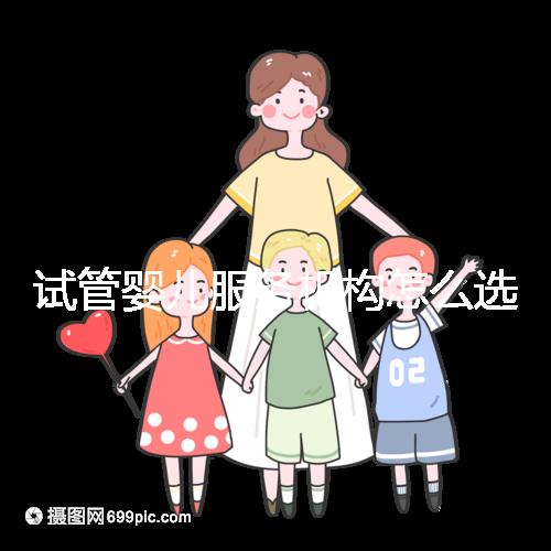 試管嬰兒服務(wù)機(jī)構(gòu)怎么選靠譜？