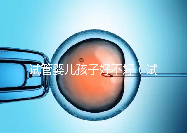 試管嬰兒孩子好不好(試管嬰兒孩子好嗎)