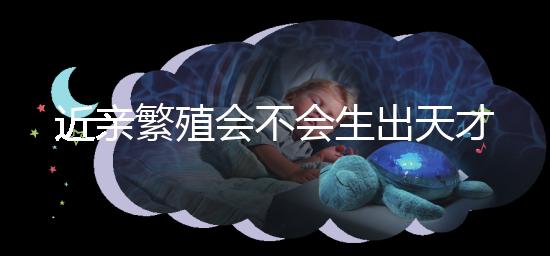 近親繁殖會不會生出天才孩子答案揭曉，最高可達...