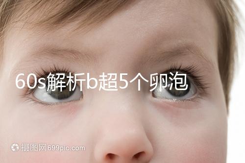 60s解析b超5個(gè)卵泡獲取時(shí)是否會(huì)更多，看完后造能取幾個(gè)