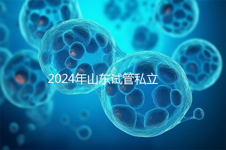 2024年山東試管私立醫院排名公開,哪家供卵機構好一目了然