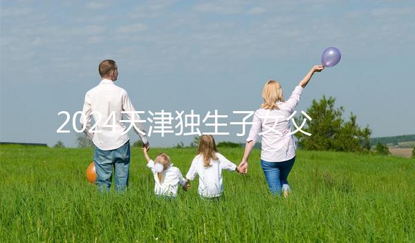 2024天津獨生子女父母獎勵費發放規定 領到14歲截止