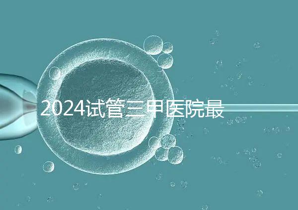 2024試管三甲醫(yī)院最新排行榜來了!哪家好一目了然