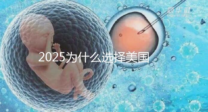 2025為什么選擇美國試管嬰兒？七大優(yōu)勢告訴您！