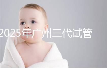 2025年廣州三代試管嬰兒費用大概多少,附收費標準大公開!?